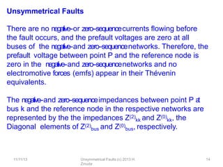 11/11/13 Unsymmetrical Faults (c) 2013 H.
Zmuda
14
Unsymmetrical Faults
There are no negative-‐or zero-‐sequencecurrents ﬂowing before
the fault occurs, and the prefault voltages are zero at all
buses of the negative-‐and zero-‐sequencenetworks. Therefore, the
prefault voltage between point P and the reference node is
zero in the negative-‐and zero-‐sequencenetworks and no
electromotive forces (emfs) appear in their Thévenin
equivalents.
The negative-‐and zero-‐sequenceimpedances between point P a
t
bus k and the reference node in the respective networks are
represented by the the impedances Z(2)
kk and Z(0)
kk, the
Diagonal elements of Z(2)
bus and Z(0)
bus, respectively.
 