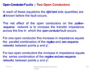 11/11/13 Unsymmetrical Faults (c) 2013 H.
Zmuda
147
Open-‐ConductorFaults – Two Open Conductors
In each of these equations the right-‐hand side quantities are
all known before the fault occurs.
The net eﬀect of the open conductors on the positive--
‐sequence network is to increase the transfer impedance
across the line in which the open-‐conductorfault occurs.
For one open conductor this increase in impedance equals
the parallel combination of the negative-‐and zero-‐sequence
networks between points p and p’.
For two open conductors the increase in impedance equals
the series combination of the negative-‐andzero-‐sequence
networks between points p and p'.
 