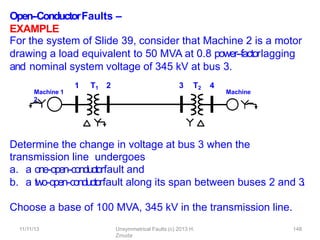 Open-‐ConductorFaults –
EXAMPLE
Determine the change in voltage at bus 3 when the
transmission line undergoes
a. a one-‐open-‐conductorfault and
b. a two-‐open-‐conductorfault along its span between buses 2 and 3
.
Choose a base of 100 MVA, 345 kV in the transmission line.
For the system of Slide 39, consider that Machine 2 is a motor
drawing a load equivalent to 50 MVA at 0.8 power-‐factorlagging
and nominal system voltage of 345 kV at bus 3.
1 T1 2 3 T2 4
Machine 1 Machine
2
11/11/13 Unsymmetrical Faults (c) 2013 H.
Zmuda
148
 