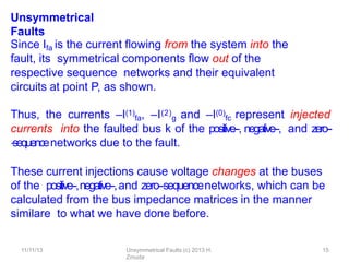 11/11/13 Unsymmetrical Faults (c) 2013 H.
Zmuda
15
Unsymmetrical
Faults
Since Ifa is the current ﬂowing from the system into the
fault, its symmetrical components ﬂow out of the
respective sequence networks and their equivalent
circuits at point P, as shown.
Thus, the currents –I(1)
fa, –I(2)
g and –I(0)
fc represent injected
currents into the faulted bus k of the positive-‐, negative-‐, and zero--
‐sequencenetworks due to the fault.
These current injections cause voltage changes at the buses
of the positive-‐,negative-‐,and zero-‐sequencenetworks, which can be
calculated from the bus impedance matrices in the manner
similare to what we have done before.
 