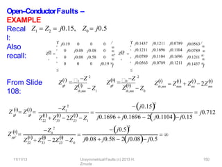 Open-‐ConductorFaults –
EXAMPLE
Recal
l:
Also
recall:
From Slide
108:
0

Z 



bus
 






j0.19 0 0 0
0 j0.08 j0.08 0
0 j0.08 j0.58 0
0 0 0 j0.19 


, 1,2

Z 
j0.1437
j0.1211
j0.0789
j0.0563
j0.1211
j0.1696
j0.1104
j0.0789
j0.0789
j0.1104
j0.1696
j0.1211
j0.0563 

j0.0789
j0.1211 

j0.1437 




bus
 



Z1  Z2  j0.15, Z0  j0.5
Z1
p
p

1
Z 2
th,mn
Z1
 Z1
Z0
p
p

0
Z 2
Z0
 Z
th,mn 0
th,mn
Z1
mm
1
nn
1
 
 Z  Z  2Zmn
1

Z 1 Z2
p
p
 p
p

Z1
2
22
1
33
1
  1

Z  Z  2Z  Z
23 1

j0.152
j0.1696  j0.1696  2 j0.1104 j0.15
 j0.712
pp
Z 0
Z0
2
22
0
Z  33
0
  
23
0

Z  2Z  Z0

j0.52
j0.08  j0.58  2j0.08 j0.5
 
11/11/13 Unsymmetrical Faults (c) 2013 H.
Zmuda
150
 