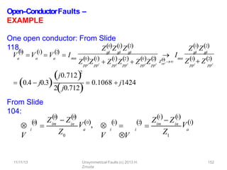 Open-‐ConductorFaults –
EXAMPLE
One open conductor: From Slide
118,
From Slide
104:
Va
0

Va
1 2
 
 V  I
a mn
p
p
 p
p
 p
p

Z0Z1Z2
Z Z
pp pp pp pp
0 1 1 2
 Z Z  Z Z
pp pp
0 2
        
pp
0

Z 
 I p
p
 p
p

Z1Z2
pp pp
mn
Z1 Z2
 0.4  j0.3
j0.7122
2j0.712
 0.1068  j1424

V
i
0


Zim
0

 Z
0
in

Z0
a
V0, 
V
i
1


V
i
2

 im
1
Z  Z
1
in
 
Z1
a
11/11/13 Unsymmetrical Faults (c) 2013 H.
Zmuda
152
V1
 