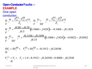 Open-‐ConductorFaults –
EXAMPLE
One open
conductor:

V
3
0

 32
Z  Z33
0 0
  
Z0
a
V0, 
V
3
1


V
3
2

 32
1
Z  Z
1
 
Z1
a
11/11/13 Unsymmetrical Faults (c) 2013 H.
Zmuda
153
33
V1

V
3
0


j0.08  j0.58
j0.5
 
0.1068 j1424  0.1068  j0.1424

V
3
1


V
3
2


j0.1104  j0.1696
j0.15
 
0.1068 j1424  0.0422 j0.0562
3 3
0

V  V 

V3 3
1 2
 
 V  0.1912  j0.24548
V3
new
3
 V 

3
V  1.0  0.1912  j0.24548  0.8088 j0.2548
 