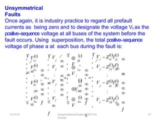 11/11/13 Unsymmetrical Faults (c) 2013 H.
Zmuda
17
Unsymmetrical
Faults
Once again, it is industry practice to regard all prefault
currents as being zero and to designate the voltage Vf as the
positive-‐sequence voltage at all buses of the system before the
fault occurs. Using superposition, the total positive-‐sequence
voltage of phase a at each bus during the fault is:
1a
2a
Na




 Vka


 V 1




 V 1
 
1




 V 1

f
f
f





 V 
 
 V 


 V 
 
 
 
 Vf


V
1a
1

V
2a
1

V
Na
1




 

Vk
a



 



 


1





 Z I
f 1k fa
1 1
f
 Z I
2k fa
 
f
1
 Z I
Nk fa
 

 V



 
 V  Z I
f kk fa


 V



 V  
 
1 1



1 1
 


1
 

 