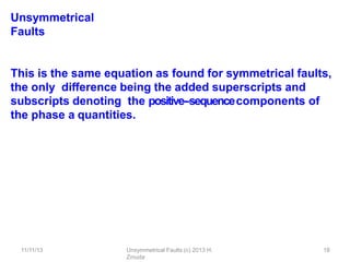 11/11/13 Unsymmetrical Faults (c) 2013 H.
Zmuda
18
Unsymmetrical
Faults
This is the same equation as found for symmetrical faults,
the only diﬀerence being the added superscripts and
subscripts denoting the positive-‐sequencecomponents of
the phase a quantities.
 