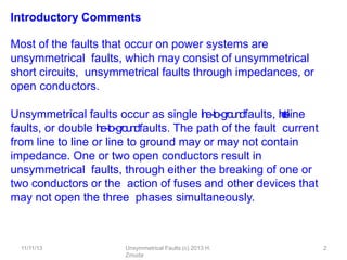 11/11/13 Unsymmetrical Faults (c) 2013 H.
Zmuda
2
Introductory Comments
Most of the faults that occur on power systems are
unsymmetrical faults, which may consist of unsymmetrical
short circuits, unsymmetrical faults through impedances, or
open conductors.
Unsymmetrical faults occur as single l
i
n
e
-‐
to
-‐g
rou
ndfaults, l
i
n
e
-
‐
t
o
-
‐
line
faults, or double l
i
n
e
-‐
to
-‐g
roun
dfaults. The path of the fault current
from line to line or line to ground may or may not contain
impedance. One or two open conductors result in
unsymmetrical faults, through either the breaking of one or
two conductors or the action of fuses and other devices that
may not open the three phases simultaneously.
 