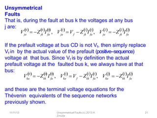 11/11/13 Unsymmetrical Faults (c) 2013 H.
Zmuda
21
Unsymmetrical
Faults
That is, during the fault at bus k the voltages at any bus
j are:
If the prefault voltage at bus CD is not Vf, then simply replace
Vf in by the actual value of the prefault (positive-‐sequence)
voltage at that bus. Since Vf is by deﬁnition the actual
prefault voltage at the faulted bus k, we always have at that
bus:
and these are the terminal voltage equations for the
Thévenin equivalents of the sequence networks
previously shown.
V
0
ja jk fa
0 0
    
 Z I , V
1
ja f jk fa
1 1
  
 V  Z I , V
2
ja
 Z I
jk fa
2 2
    
Vka
0 0
  
kk fa
0

 Z I , Vka
1

f kk fa
1 1
 V  Z I , ka
2
  
V  Z I
kk fa
2 2
  
 
