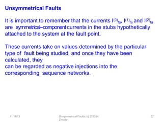 11/11/13 Unsymmetrical Faults (c) 2013 H.
Zmuda
22
Unsymmetrical Faults
It is important to remember that the currents I(0)
fa, I(1)
fa and I(2)
fa
are symmetrical-‐componentcurrents in the stubs hypothetically
attached to the system at the fault point.
These currents take on values determined by the particular
type of fault being studied, and once they have been
calculated, they
can be regarded as negative injections into the
corresponding sequence networks.
 