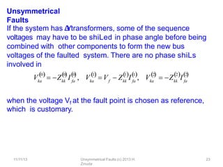11/11/13 Unsymmetrical Faults (c) 2013 H.
Zmuda
23
Unsymmetrical
Faults
If the system has Δ
-
‐
Ytransformers, some of the sequence
voltages may have to be shiLed in phase angle before being
combined with other components to form the new bus
voltages of the faulted system. There are no phase shiLs
involved in
when the voltage Vf at the fault point is chosen as reference,
which is customary.
Vka
0 0
  
kk fa
0

 Z I , Vka
1

f kk fa
1 1
 V  Z I , ka
2
  
V  Z I
kk fa
2 2
  
 