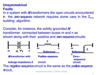 Unsymmetrical
Faults
Δ
-
‐
Ytransformer with Positive-‐sequence Zero--
‐sequence
leakage impedance Z circuit circuit
The negative-‐sequencecircuit is the same as the positive-‐sequence
cir1
c1
/
u1
1
i/
t1
.3 Unsymmetrical Faults (c) 2013 H. Zmuda
2
n
m
In a system with Δ
-
‐
Ytransformers the open circuits encountered
in the zero-‐sequence network requires some care in the Zbus
building algorithm.
Consider, for instance, the solidly grounded Δ
-
‐
Y
transformer connected between buses m and n as
shown along with their positive and zero-‐sequencecircuits:
Z
m n
Reference
m
n
Reference
Z
 