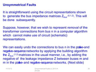 11/12/13 Unsymmetrical Faults (c) 2013 H.
Zmuda
25
Unsymmetrical Faults
It is straightforward using the circuit representations shown
to generate the bus impedance matrices Zbus
(0,1,2). This will
be done subsequently.
Suppose, however, that we wish to represent removal of the
transformer connections from bus n in a computer algorithm
which cannot make use of circuit (schematic)
representations.
We can easily undo the connections to bus n in the positive-‐and
negative-‐sequencenetworks by applying the building algorithm
the Zbus
(1,2) matrices in the usual manner, i.e., by adding the
negative of the leakage impedance Z between buses m and
m in the positive-‐and negative-‐sequencenetworks. (Next slide)
 
