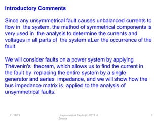 11/11/13 Unsymmetrical Faults (c) 2013 H.
Zmuda
3
Introductory Comments
Since any unsymmetrical fault causes unbalanced currents to
ﬂow in the system, the method of symmetrical components is
very used in the analysis to determine the currents and
voltages in all parts of the system aLer the occurrence of the
fault.
We will consider faults on a power system by applying
Thévenin's theorem, which allows us to ﬁnd the current in
the fault by replacing the entire system by a single
generator and series impedance, and we will show how the
bus impedance matrix is applied to the analysis of
unsymmetrical faults.
 