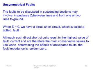 11/12/13 Unsymmetrical Faults (c) 2013 H.
Zmuda
30
Unsymmetrical Faults
The faults to be discussed in succeeding sections may
involve impedance Zf between lines and from one or two
lines to ground.
When Zf = 0, we have a direct short circuit, which is called a
bolted fault .
Although such direct short circuits result in the highest value of
fault current and are therefore the most conservative values to
use when determining the eﬀects of anticipated faults, the
fault impedance is seldom zero.
 