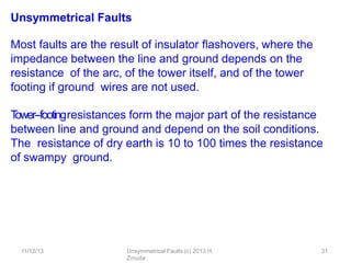 11/12/13 Unsymmetrical Faults (c) 2013 H.
Zmuda
31
Unsymmetrical Faults
Most faults are the result of insulator ﬂashovers, where the
impedance between the line and ground depends on the
resistance of the arc, of the tower itself, and of the tower
footing if ground wires are not used.
T
ower-‐footingresistances form the major part of the resistance
between line and ground and depend on the soil conditions.
The resistance of dry earth is 10 to 100 times the resistance
of swampy ground.
 