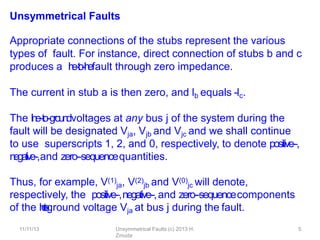 11/11/13 Unsymmetrical Faults (c) 2013 H.
Zmuda
5
Unsymmetrical Faults
Appropriate connections of the stubs represent the various
types of fault. For instance, direct connection of stubs b and c
produces a l
i
n
e
-
‐
t
o
-
‐
l
i
n
efault through zero impedance.
The current in stub a is then zero, and lb equals -
‐lc.
The l
i
n
e
-‐
to
-‐g
roun
dvoltages at any bus j of the system during the
fault will be designated Vja, Vjb and Vjc and we shall continue
to use superscripts 1, 2, and 0, respectively, to denote positive-‐,
negative-‐,and zero-‐sequencequantities.
Thus, for example, V(1)
ja, V(2)
jb and V(0)
jc will denote,
respectively, the positive-‐,negative-‐,and zero-‐sequencecomponents
of the l
i
n
e
-
‐
t
o
-
‐
ground voltage Vja at bus j during the fault.
 