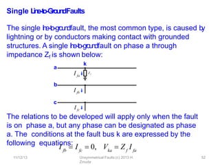 Single L
in
e
-‐
to
-‐
Gro
u
n
dFaults
The single l
i
n
e
-‐
to
-‐g
roundfault, the most common type, is caused b
y
lightning or by conductors making contact with grounded
structures. A single l
i
n
e
-‐
to
-‐g
roundfault on phase a through
impedance Zf is shown below:
The relations to be developed will apply only when the fault
is on phase a, but any phase can be designated as phase
a. The conditions at the fault bus k are expressed by the
following equations:
I fa
b
I fb
c
I fc
a
Z f
k
11/12/13 Unsymmetrical Faults (c) 2013 H.
Zmuda
52
fb fc ka
I  I  0, V  Z I
f fa
 
