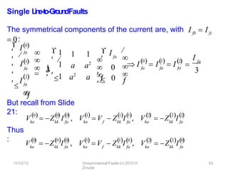 11/12/13 Unsymmetrical Faults (c) 2013 H.
Zmuda
53
Single L
in
e
-‐
to
-‐
Gro
u
n
dFaults
The symmetrical components of the current are, with I fb  I fc
 0:
But recall from Slide
21:
Thus
:
Vka
0 0
  
kk fa
0

 Z I , Vka
1

f kk fa
1 1
 
 V  Z I , Vka
2

 Z I
kk fa
2 2
  
Vka
0

kk fa
0 0
  
 Z I , Vka
1

f kk fa
1 0
 V  Z I , ka
2
   
V  Z I
kk fa
2 0
  
fa
fa
I1
I
 I0
 

2





 fa




1 1
a a2
a2
a

1
3
 1
 1

1  0
0
I fa







 




 I fa
0
fa
1
 I  I
2
fa
   

I fa
3
 