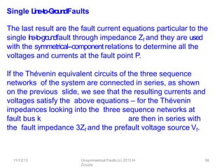 11/12/13 Unsymmetrical Faults (c) 2013 H.
Zmuda
56
Single L
in
e
-‐
to
-‐
Gro
u
n
dFaults
The last result are the fault current equations particular to the
single l
i
n
e
-‐
to
-‐g
roundfault through impedance Zf and they are used
with the symmetrical-‐componentrelations to determine all the
voltages and currents at the fault point P.
If the Thévenin equivalent circuits of the three sequence
networks of the system are connected in series, as shown
on the previous slide, we see that the resulting currents and
voltages satisfy the above equations – for the Thévenin
impedances looking into the three sequence networks at
fault bus k are then in series with
the fault impedance 3Zf and the prefault voltage source Vf.
 