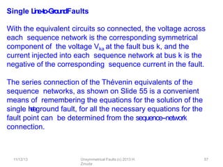 11/12/13 Unsymmetrical Faults (c) 2013 H.
Zmuda
57
Single L
in
e
-‐
to
-‐
Gro
u
n
dFaults
With the equivalent circuits so connected, the voltage across
each sequence network is the corresponding symmetrical
component of the voltage Vka at the fault bus k, and the
current injected into each sequence network at bus k is the
negative of the corresponding sequence current in the fault.
The series connection of the Thévenin equivalents of the
sequence networks, as shown on Slide 55 is a convenient
means of remembering the equations for the solution of the
single l
i
n
e
-
‐
t
o
-
‐
ground fault, for all the necessary equations for the
fault point can be determined from the sequence-‐network
connection.
 