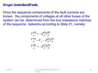 11/12/13 Unsymmetrical Faults (c) 2013 H.
Zmuda
58
Single L
in
e
-‐
to
-‐
Gro
u
n
dFaults
Once the sequence components of the fault currents are
known, the components of voltages at all other buses of the
system can be determined from the bus impedance matrices
of the sequence networks according to Slide 21, namely:
V
V
V
0
ja
 Z I
jk fa
0 0
    
1
ja

f
 V  Z I
jk fa
1 1
 
2
ja

 Z I
jk fa
2 2
  
 