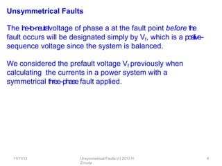 11/11/13 Unsymmetrical Faults (c) 2013 H.
Zmuda
6
Unsymmetrical Faults
The line-‐to-‐neutralvoltage of phase a at the fault point before the
fault occurs will be designated simply by Vf, which is a positive-‐
sequence voltage since the system is balanced.
We considered the prefault voltage Vf previously when
calculating the currents in a power system with a
symmetrical three-‐phase fault applied.
 