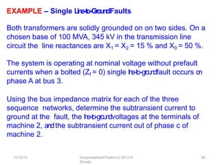 11/12/13 Unsymmetrical Faults (c) 2013 H.
Zmuda
60
EXAMPLE – Single L
in
e
-‐
to
-‐
Gro
u
n
dFaults
Both transformers are solidly grounded on on two sides. On a
chosen base of 100 MVA, 345 kV in the transmission line
circuit the line reactances are X1 = X2 = 15 % and X0 = 50 %.
The system is operating at nominal voltage without prefault
currents when a bolted (Zf = 0) single l
i
n
e
-‐
to-‐
g
ro
u
n
dfault occurs o
n
phase A at bus 3.
Using the bus impedance matrix for each of the three
sequence networks, determine the subtransient current to
ground at the fault, the l
i
n
e
-‐
to
-‐groundvoltages at the terminals of
machine 2, andthe subtransient current out of phase c of
machine 2.
 