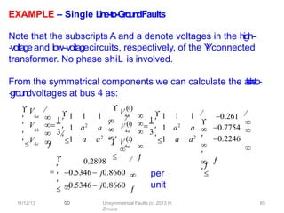 11/12/13 Unsymmetrical Faults (c) 2013 H.
Zmuda
65
EXAMPLE – Single L
in
e
-‐
to
-‐
Gro
u
n
dFaults
Note that the subscripts A and a denote voltages in the high--
‐voltageand low-‐voltagecircuits, respectively, of the Y
-
‐
Yconnected
transformer. No phase shiL is involved.
From the symmetrical components we can calculate the a
-
‐
b
-
‐
c
l
i
n
e
-
‐
to-
‐groundvoltages at bus 4 as:
per
unit
4a
4b
4c


V
 V 

 V 



1 
1 1 1
1 a2
a
a a2
3
1


V4a
0
4a
4a






  
 


 V 2
 

 V 1 

1 
1 1 1
1 a2
a
a a2
3
1









0.261
0.7754



0.2246


0.2898








0.5346  j0.8660


0.5346  j0.8660

 