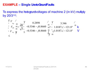 EXAMPLE – Single L
in
e
-‐
to
-‐
Gro
u
n
dFaults
To express the l
i
n
e
-‐
to-‐g
roundvoltages of machine 2 (in kV) multiply
by 20/31/2:
k
V
4b
4c


 V 
4a


 
V 


 V 
20
0.2898
11/12/13 Unsymmetrical Faults (c) 2013 H.
Zmuda
66
0.5346  j0.8660



3






3.346
1.0187121.8






0.5346  j0.8660  1.0187 121.8


 