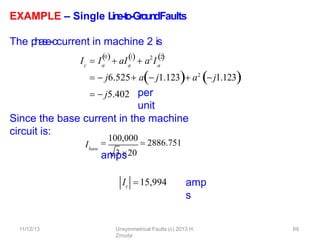 EXAMPLE – Single L
in
e
-‐
to
-‐
Gro
u
n
dFaults
The p
h
a
se
-‐
ccurrent in machine 2 is
per
unit
Since the base current in the machine
circuit is:
amp
s
c a
0 1
   2
I  I  aI  a I
a a
2

  j6.525 a j1.123 a2
j1.123
  j5.402
Ibase
3 20

100,000
 2886.751
amps
Ic 15,994
11/12/13 Unsymmetrical Faults (c) 2013 H.
Zmuda
69
 