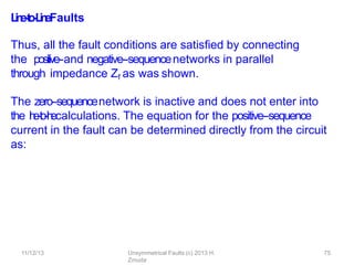 11/12/13 Unsymmetrical Faults (c) 2013 H.
Zmuda
75
L
i
n
e
-
‐
t
o
-
‐
L
i
n
eFaults
Thus, all the fault conditions are satisﬁed by connecting
the positive-‐and negative-‐sequencenetworks in parallel
through impedance Zf as was shown.
The zero-‐sequencenetwork is inactive and does not enter into
the l
i
n
e
-
‐
t
o
-
‐
l
i
n
ecalculations. The equation for the positive-‐sequence
current in the fault can be determined directly from the circuit
as:
 