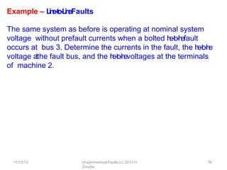 11/12/13 Unsymmetrical Faults (c) 2013 H.
Zmuda
76
Example – L
i
n
e
-
‐
t
o
-
‐
L
i
n
eFaults
The same system as before is operating at nominal system
voltage without prefault currents when a bolted l
i
n
e
-
‐
t
o
-
‐
l
i
n
efault
occurs at bus 3. Determine the currents in the fault, the l
i
n
e
-
‐
t
o
-
‐
l
i
n
e
voltage a
tthe fault bus, and the l
i
n
e
-
‐
t
o
-
‐
l
i
n
evoltages at the terminals
of machine 2.
 