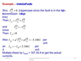 11/12/13 Unsymmetrical Faults (c) 2013 H.
Zmuda
78
Example – L
i
n
e
-
‐
t
o
-
‐
L
i
n
eFaults
Sinc
e
(Uppercase since the fault is in the high--
‐voltage
transmission
line)
Then I
and
since
Then I fA 0
Also I per
unit
an
d
per
unit
Multiply these by Ibase = 167.35 A to get the actual
currents.
fA
 I fA
1
 I fA
2
 
I fA
0

 0
I fA
1

 I fA
2

1
fB fA fA
2
2  
 a I  aI  5.1061
I fC  I fB  5.1061
 