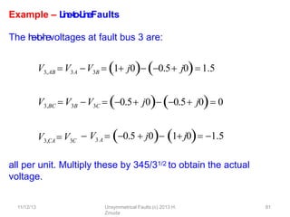 11/12/13 Unsymmetrical Faults (c) 2013 H.
Zmuda
81
Example – L
i
n
e
-
‐
t
o
-
‐
L
i
n
eFaults
The l
i
n
e
-
‐
t
o
-
‐
l
i
n
evoltages at fault bus 3 are:
V3,AB  V3A V3B  1 j0 0.5 j0 1.5
V3,BC  V3B V3C  0.5 j0 0.5 j0 0
all per unit. Multiply these by 345/31/2 to obtain the actual
voltage.
V3,CA V3C
 V3 A  0.5  j0 1 j0 1.5
 