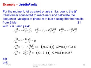 11/12/13 Unsymmetrical Faults (c) 2013 H.
Zmuda
82
Example – L
i
n
e
-
‐
t
o
-
‐
L
i
n
eFaults
For the moment, let us avoid phase shiLs due to the Δ
-
‐
Y
transformer connected to machine 2 and calculate the
sequence voltages of phase A at bus 4 using the the results
from Slide 21
with k = 3 and j = 4:
per
unit
Vja jk fa ja f jk fa

0  Z0I0, V 1V  Z1I1, V 2  Z2I2
ja jk fa
0 Z 0I0
V4a 43 fa
0
V4a
1

f jk fa
1 1
 
 V  Z I 1 j0.1211 j2.9481 0.643
V4a
2

 Z I
43 fa
2 2
  
  
  j0.1211  j2.9481  0.357
 