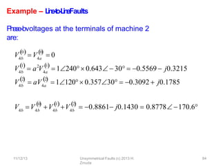 11/12/13 Unsymmetrical Faults (c) 2013 H.
Zmuda
84
Example – L
i
n
e
-
‐
t
o
-
‐
L
i
n
eFaults
P
h
a
se-‐bvoltages at the terminals of machine 2
are:
V4b
0
4a
0
  
 V  0
V4b
1
 2
 a V4a
1

1240 0.643  30  0.5569  j0.3215
V4b
2

 aV4a
2

 1120 0.35730  0.3092  j0.1785
V V
4b 4b
0

4b
1
V V4b
2
 
 0.8861 j0.1430  0.8778170.6
 