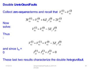 11/12/13 Unsymmetrical Faults (c) 2013 H.
Zmuda
91
Double L
in
e
-‐
to
-‐
Gro
u
n
dFaults
Collect zero-‐sequenceterms and recall that
Now
solve:
Thus
:
and since Ifa =
0
These last two results characterize the double l
i
n
e
-‐
to
-‐g
roundfault.
Vka
1
Vka
2
 
3Vka ka
0 0
  
 V  6Z I
f fa
0

 2Vka
1

Vka ka
1 0
 
 V  3Z I
f fa
0

Vka
1

Vka
2
ka
0
  
 V  3Z I
f fa
0

I
0
fa fa
1
 I  I
2
fa
   
 0
 