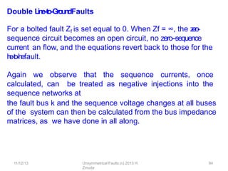 11/12/13 Unsymmetrical Faults (c) 2013 H.
Zmuda
94
Double L
in
e
-‐
to-‐
Gro
u
n
dFaults
For a bolted fault Zf is set equal to 0. When Zf = ∞, the z
e
r
o
-
‐
sequence circuit becomes an open circuit, no zero-‐sequence
current an ﬂow, and the equations revert back to those for the
l
i
n
e
-
‐
t
o
-
‐
l
i
n
efault.
Again we observe that the sequence currents, once
calculated, can be treated as negative injections into the
sequence networks at
the fault bus k and the sequence voltage changes at all buses
of the system can then be calculated from the bus impedance
matrices, as we have done in all along.
 