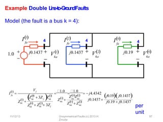 Example Double L
in
e
-‐
to
-‐
Gro
u
n
dFaults
Model (the fault is a bus k = 4):
per
unit
j0.1437 j0.19
fa
I2
fa
I0
4
4

4a
 V0

4a
 V2
1.0 

fa
I1
4

4a
j0.1437  V1
fa
1

I 
Vf
Zkk
1

0

kk f
 
Z  3Z Z
2
kk

Zkk
0 2
 Zkk  3Zf
44
1
Z  44 44
Z0Z2
44
0
Z  Z44
2
  
j0.1437 
j0.19j0.1437
j0.19  j0.1437

1.0

1.0
  j4.4342
11/12/13 Unsymmetrical Faults (c) 2013 H.
Zmuda
97
 