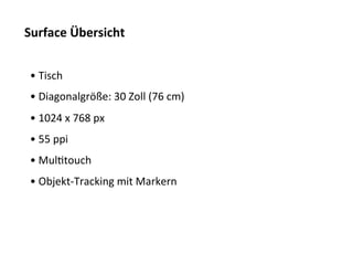 Surface	
  Übersicht	
  


 • 	
  Tisch	
  
 • 	
  Diagonalgröße:	
  30	
  Zoll	
  (76	
  cm)	
  
 • 	
  1024	
  x	
  768	
  px	
  
 • 	
  55	
  ppi	
  
 • 	
  MulTtouch	
  
 • 	
  Objekt-­‐Tracking	
  mit	
  Markern	
  
 