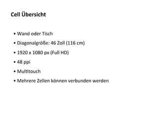 Cell	
  Übersicht	
  


 • 	
  Wand	
  oder	
  Tisch	
  
 • 	
  Diagonalgröße:	
  46	
  Zoll	
  (116	
  cm)	
  
 • 	
  1920	
  x	
  1080	
  px	
  (Full	
  HD)	
  
 • 	
  48	
  ppi	
  
 • 	
  MulTtouch	
  
 • 	
  Mehrere	
  Zellen	
  können	
  verbunden	
  werden	
  
 