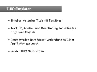 TUIO	
  Simulator	
  


 • 	
  Simuliert	
  virtuellen	
  Tisch	
  mit	
  Tangibles	
  

 • 	
  Trackt	
  ID,	
  PosiTon	
  und	
  OrienTerung	
  der	
  virtuellen	
  
 	
  	
  	
  Finger	
  und	
  Objekte	
  

 • 	
  Daten	
  werden	
  über	
  Socket-­‐Verbindung	
  an	
  Client-­‐	
  
 	
  	
  	
  ApplikaTon	
  gesendet	
  

 • 	
  Sendet	
  TUIO	
  Nachrichten	
  
 