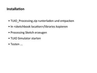 Installa$on	
  


 • 	
  TUIO_Processing.zip	
  runterladen	
  und	
  entpacken	
  	
  	
  
 • 	
  In	
  <sketchbook	
  locaTon>/libraries	
  kopieren	
  
 • 	
  Processing	
  Sketch	
  erzeugen	
  
 • 	
  TUIO	
  Simulator	
  starten	
  
 • 	
  Testen	
  ...	
  
 