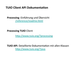 TUIO	
  Client	
  API	
  Dokumenta$on	
  


 Processing:	
  Einführung	
  und	
  Übersicht	
  
       	
  /reference/readme.html	
  
 	
  
 Processing	
  TUIO	
  Client	
  
          	
  hjp://www.tuio.org/?processing	
  
 	
  
 TUIO	
  API:	
  Detaillierte	
  DokumentaTon	
  mit	
  allen	
  Klassen	
  
          	
  hjp://www.tuio.org/?java	
  
          	
  	
  
 