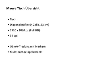 Maeve	
  Tisch	
  Übersicht	
  


 • 	
  Tisch	
  
 • 	
  Diagonalgröße:	
  64	
  Zoll	
  (163	
  cm)	
  
 • 	
  1920	
  x	
  1080	
  px	
  (Full	
  HD)	
  
 • 	
  34	
  ppi	
  


 • 	
  Objekt-­‐Tracking	
  mit	
  Markern	
  
 • 	
  MulTtouch	
  (eingeschränkt)	
  
 	
  
 	
  
 