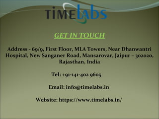 GET IN TOUCH
Address - 69/9, First Floor, MLA Towers, Near Dhanwantri
Hospital, New Sanganer Road, Mansarovar, Jaipur – 302020,
Rajasthan, India
Tel: +91-141-402 9605
Email: info@timelabs.in
Website: https://www.timelabs.in/
 