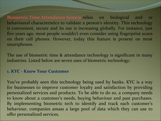Biometric Time Attendance System relies on biological and or
behavioural characteristics to validate a person’s identity. This technology
is convenient, secure and its use is increasing globally. For instance, just
five years ago, most people wouldn’t even consider using fingerprint scans
on their cell phones. However, today this feature is present on most
smartphones.
The use of biometric time & attendance technology is significant in many
industries. Listed below are seven uses of biometric technology:
1. KYC - Know Your Customer
You’ve probably seen this technology being used by banks. KYC is a way
for businesses to improve customer loyalty and satisfaction by providing
personalized services and products. To be able to do so, a company needs
to know about a customer’s needs, buying behaviour and past purchases.
By implementing biometric tech to identify and track each customer’s
behaviour, companies amass a large pool of data which they can use to
offer personalized services.
 