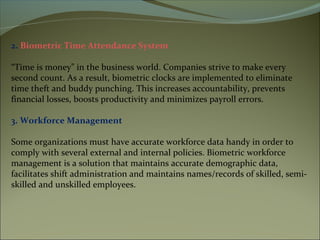 2. Biometric Time Attendance System
“Time is money” in the business world. Companies strive to make every
second count. As a result, biometric clocks are implemented to eliminate
time theft and buddy punching. This increases accountability, prevents
financial losses, boosts productivity and minimizes payroll errors.
3. Workforce Management
Some organizations must have accurate workforce data handy in order to
comply with several external and internal policies. Biometric workforce
management is a solution that maintains accurate demographic data,
facilitates shift administration and maintains names/records of skilled, semi-
skilled and unskilled employees.
 