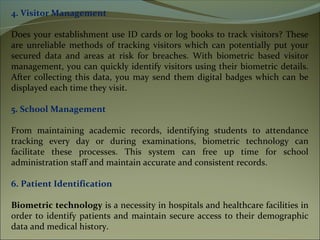 4. Visitor Management
Does your establishment use ID cards or log books to track visitors? These
are unreliable methods of tracking visitors which can potentially put your
secured data and areas at risk for breaches. With biometric based visitor
management, you can quickly identify visitors using their biometric details.
After collecting this data, you may send them digital badges which can be
displayed each time they visit.
5. School Management
From maintaining academic records, identifying students to attendance
tracking every day or during examinations, biometric technology can
facilitate these processes. This system can free up time for school
administration staff and maintain accurate and consistent records.
6. Patient Identification
Biometric technology is a necessity in hospitals and healthcare facilities in
order to identify patients and maintain secure access to their demographic
data and medical history.
 