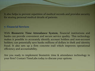 It also helps to prevent repetition of medical records and provides security
for storing personal medical details of patients.
7. Financial Services
With Biometric Time Attendance System, financial institutions and
banks can provide convenient and secure service quality. This technology
makes it possible to accurately identify account holders and non-account
holders; can potentially save banks millions of dollars in theft and identity
fraud. It also sets up a firm concrete trail which improves operational
efficiency and accountability.
Are you ready to implement biometric time & attendance technology in
your firm? Contact TimeLabs today to discuss your options.
 