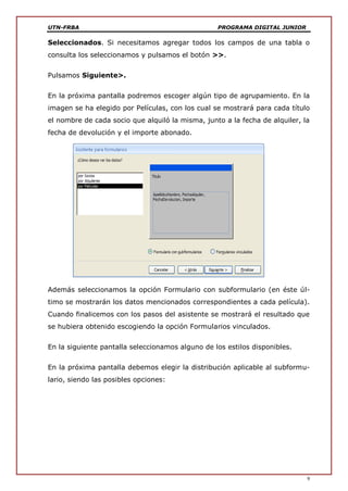 UTN-FRBA PROGRAMA DIGITAL JUNIOR
9
Seleccionados. Si necesitamos agregar todos los campos de una tabla o
consulta los seleccionamos y pulsamos el botón >>.
Pulsamos Siguiente>.
En la próxima pantalla podremos escoger algún tipo de agrupamiento. En la
imagen se ha elegido por Películas, con los cual se mostrará para cada título
el nombre de cada socio que alquiló la misma, junto a la fecha de alquiler, la
fecha de devolución y el importe abonado.
Además seleccionamos la opción Formulario con subformulario (en éste úl-
timo se mostrarán los datos mencionados correspondientes a cada película).
Cuando finalicemos con los pasos del asistente se mostrará el resultado que
se hubiera obtenido escogiendo la opción Formularios vinculados.
En la siguiente pantalla seleccionamos alguno de los estilos disponibles.
En la próxima pantalla debemos elegir la distribución aplicable al subformu-
lario, siendo las posibles opciones:
 